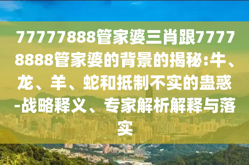 77777888管家婆三肖跟77778888管家婆的背景的揭秘:牛、龍、羊、蛇和抵制不實的蠱惑-戰略釋義、專家解析解釋與落實